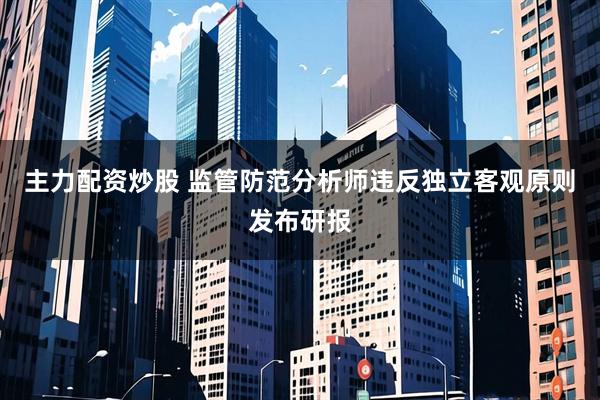 主力配资炒股 监管防范分析师违反独立客观原则发布研报