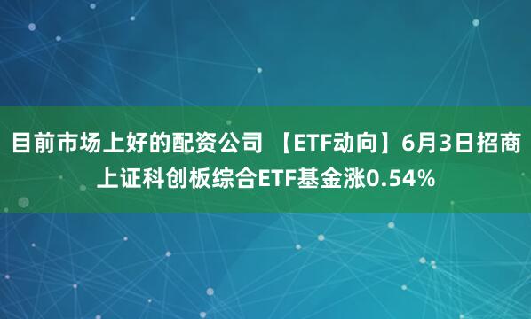 目前市场上好的配资公司 【ETF动向】6月3日招商上证科创板综合ETF基金涨0.54%