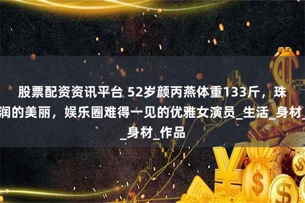 股票配资资讯平台 52岁颜丙燕体重133斤，珠圆玉润的美丽，娱乐圈难得一见的优雅女演员_生活_身材_作品
