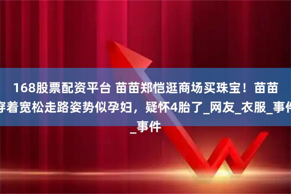 168股票配资平台 苗苗郑恺逛商场买珠宝！苗苗穿着宽松走路姿势似孕妇，疑怀4胎了_网友_衣服_事件