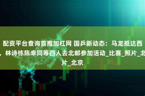 配资平台查询首推加杠网 国乒新动态：马龙抵达西藏，林诗栋陈幸同等四人去北邮参加活动_比赛_照片_北京