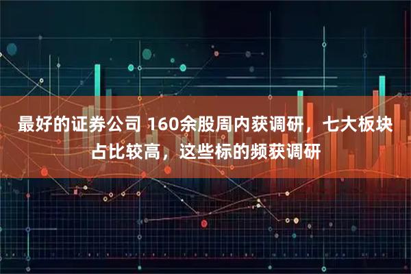 最好的证券公司 160余股周内获调研，七大板块占比较高，这些标的频获调研