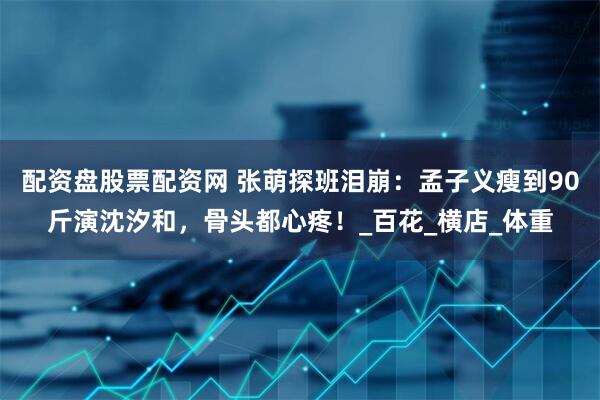 配资盘股票配资网 张萌探班泪崩：孟子义瘦到90斤演沈汐和，骨头都心疼！_百花_横店_体重