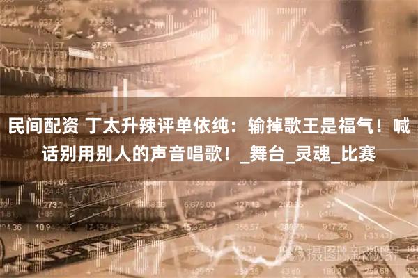 民间配资 丁太升辣评单依纯：输掉歌王是福气！喊话别用别人的声音唱歌！_舞台_灵魂_比赛