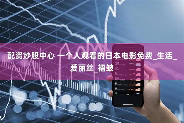配资炒股中心 一个人观看的日本电影免费_生活_爱丽丝_褶皱