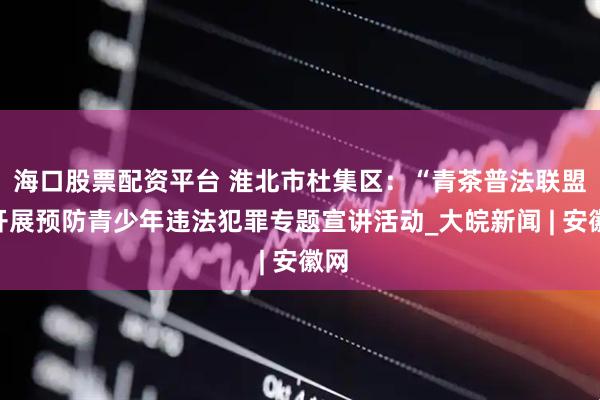 海口股票配资平台 淮北市杜集区：“青茶普法联盟”开展预防青少年违法犯罪专题宣讲活动_大皖新闻 | 安徽网