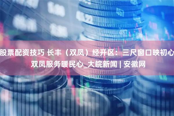 股票配资技巧 长丰（双凤）经开区：三尺窗口映初心 双凤服务暖民心_大皖新闻 | 安徽网