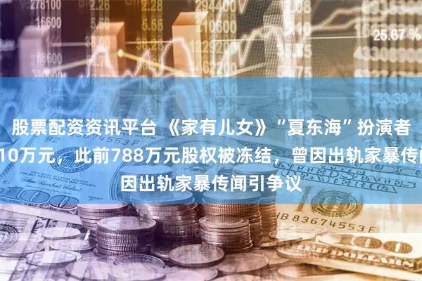 股票配资资讯平台 《家有儿女》“夏东海”扮演者被执行310万元，此前788万元股权被冻结，曾因出轨家暴传闻引争议