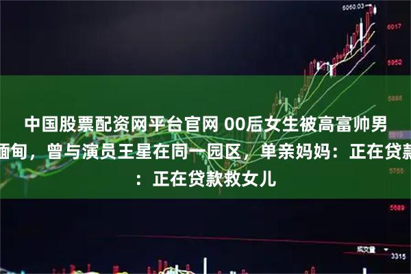 中国股票配资网平台官网 00后女生被高富帅男友骗至缅甸，曾与演员王星在同一园区，单亲妈妈：正在贷款救女儿