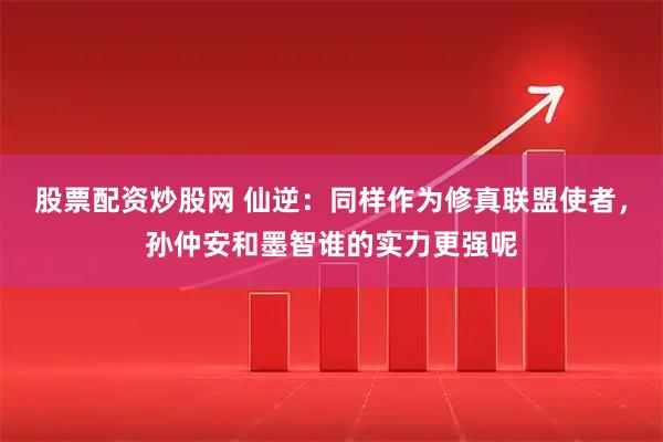 股票配资炒股网 仙逆：同样作为修真联盟使者，孙仲安和墨智谁的实力更强呢