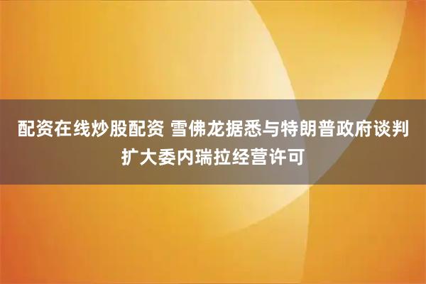 配资在线炒股配资 雪佛龙据悉与特朗普政府谈判扩大委内瑞拉经营许可