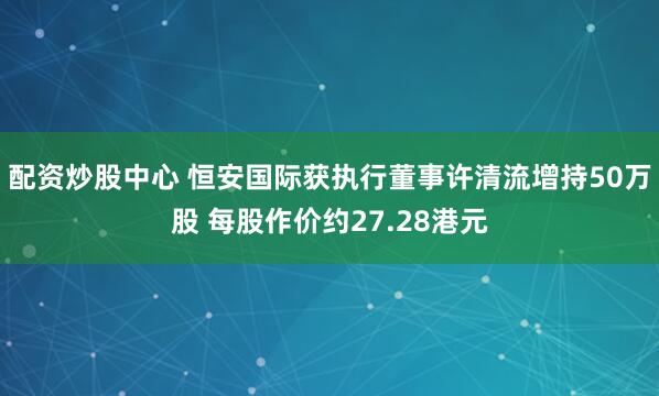 配资炒股中心 恒安国际获执行董事许清流增持50万股 每股作价约27.28港元