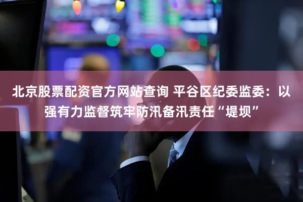 北京股票配资官方网站查询 平谷区纪委监委：以强有力监督筑牢防汛备汛责任“堤坝”