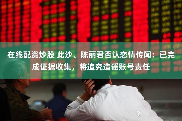 在线配资炒股 此沙、陈丽君否认恋情传闻：已完成证据收集，将追究造谣账号责任