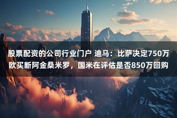 股票配资的公司行业门户 迪马：比萨决定750万欧买断阿金桑米罗，国米在评估是否850万回购